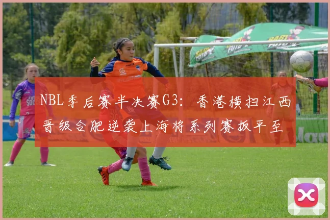 NBL季后赛半决赛G3：香港横扫江西晋级合肥逆袭上海将系列赛扳平至1-2