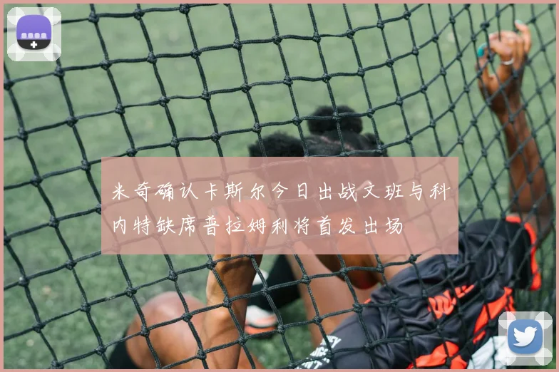米奇确认卡斯尔今日出战文班与科内特缺席普拉姆利将首发出场