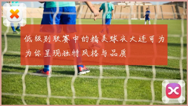 低级别联赛中的精美球衣大连可为为你呈现独特风格与品质