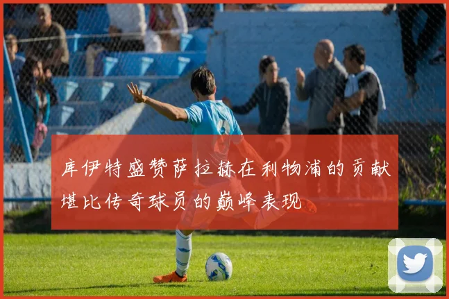 库伊特盛赞萨拉赫在利物浦的贡献堪比传奇球员的巅峰表现