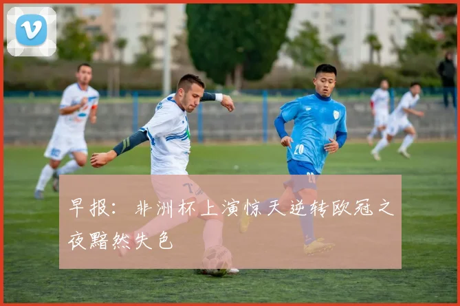 早报：非洲杯上演惊天逆转欧冠之夜黯然失色