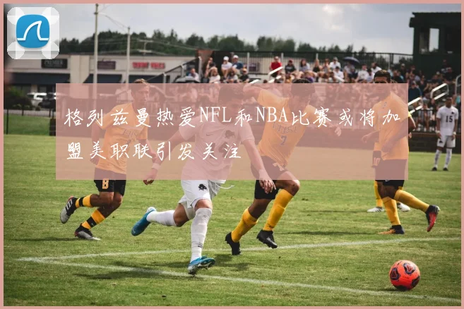格列兹曼热爱NFL和NBA比赛或将加盟美职联引发关注