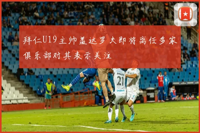 拜仁U19主帅盖达罗夫即将离任多家俱乐部对其表示关注