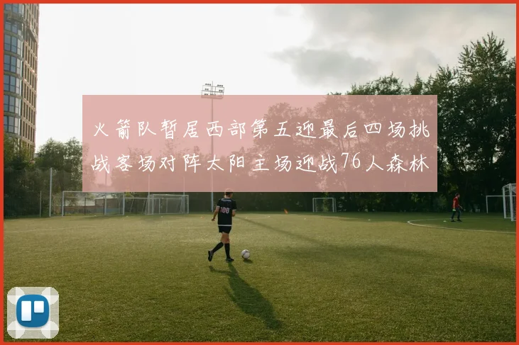 火箭队暂居西部第五迎最后四场挑战客场对阵太阳主场迎战76人森林狼与灰熊