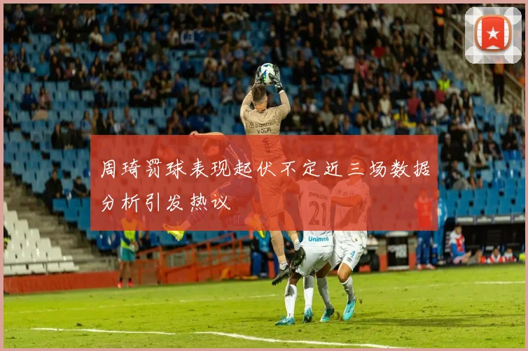 周琦罚球表现起伏不定近三场数据分析引发热议