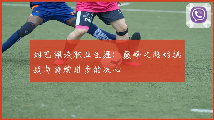 姆巴佩谈职业生涯：巅峰之路的挑战与持续进步的决心